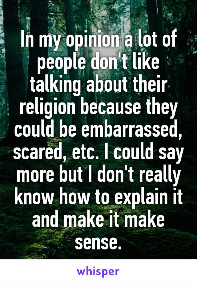 In my opinion a lot of people don't like talking about their religion because they could be embarrassed, scared, etc. I could say more but I don't really know how to explain it and make it make sense.