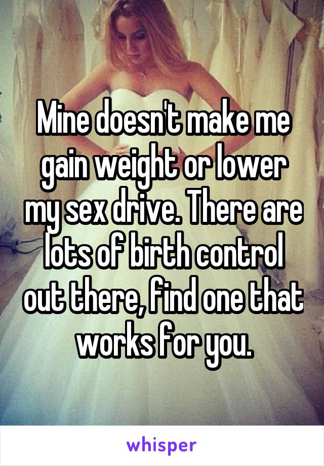 Mine doesn't make me gain weight or lower my sex drive. There are lots of birth control out there, find one that works for you.