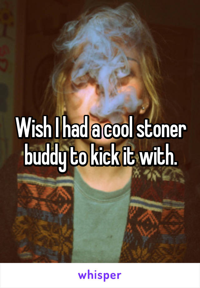 Wish I had a cool stoner buddy to kick it with.