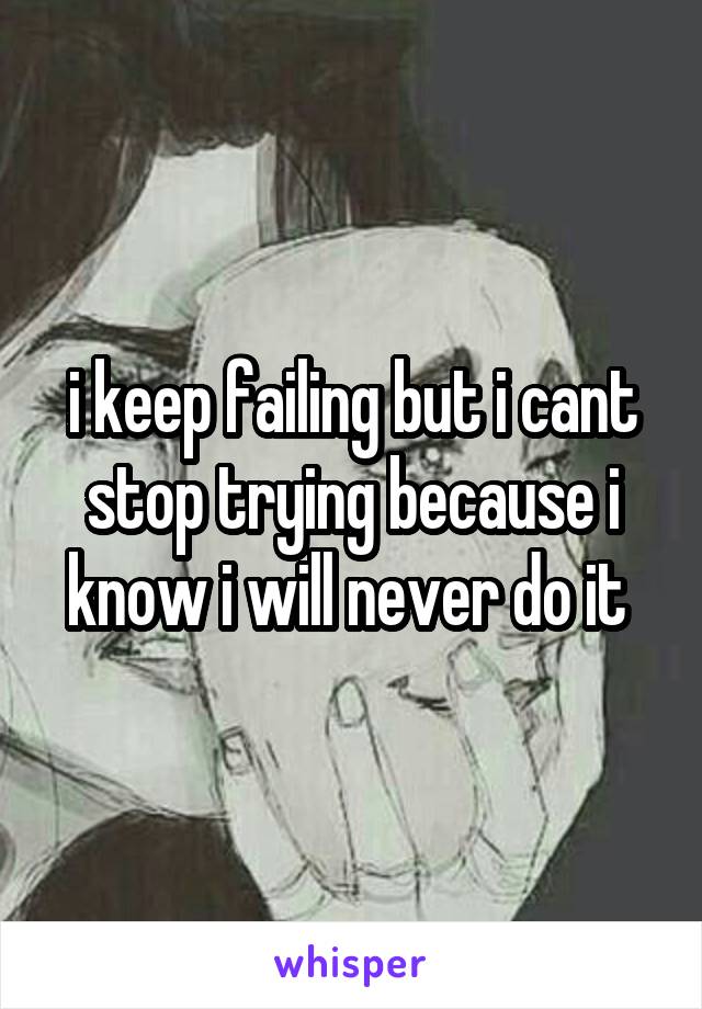 i keep failing but i cant stop trying because i know i will never do it 