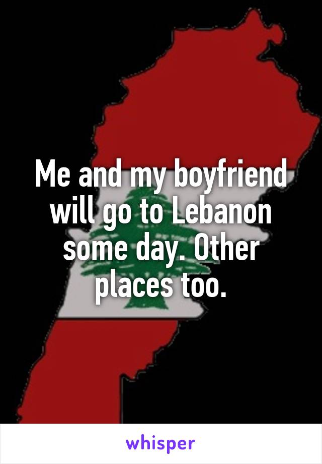 Me and my boyfriend will go to Lebanon some day. Other places too.