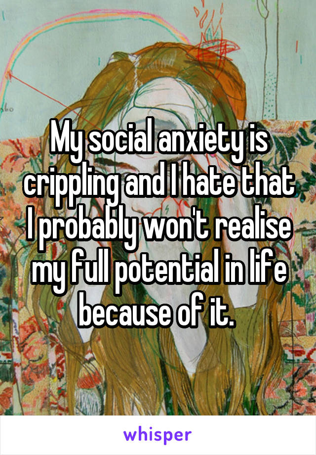 My social anxiety is crippling and I hate that I probably won't realise my full potential in life because of it. 