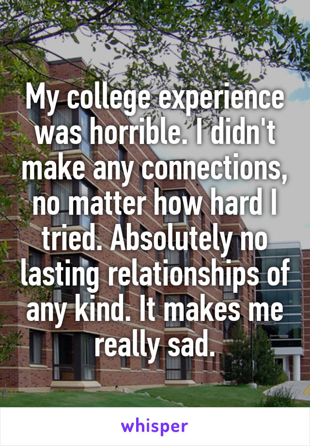 My college experience was horrible. I didn't make any connections, no matter how hard I tried. Absolutely no lasting relationships of any kind. It makes me really sad.