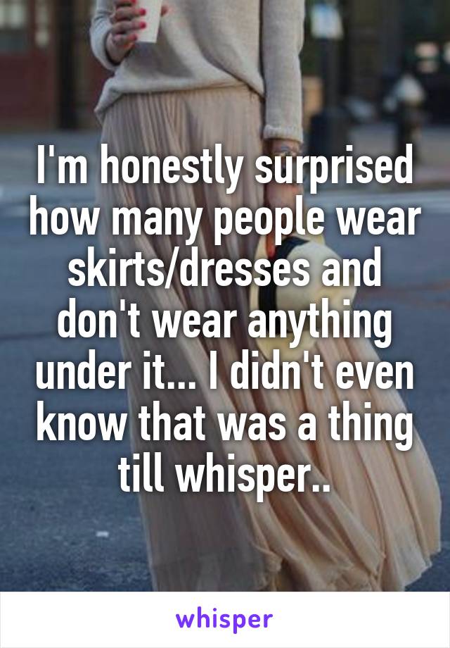 I'm honestly surprised how many people wear skirts/dresses and don't wear anything under it... I didn't even know that was a thing till whisper..