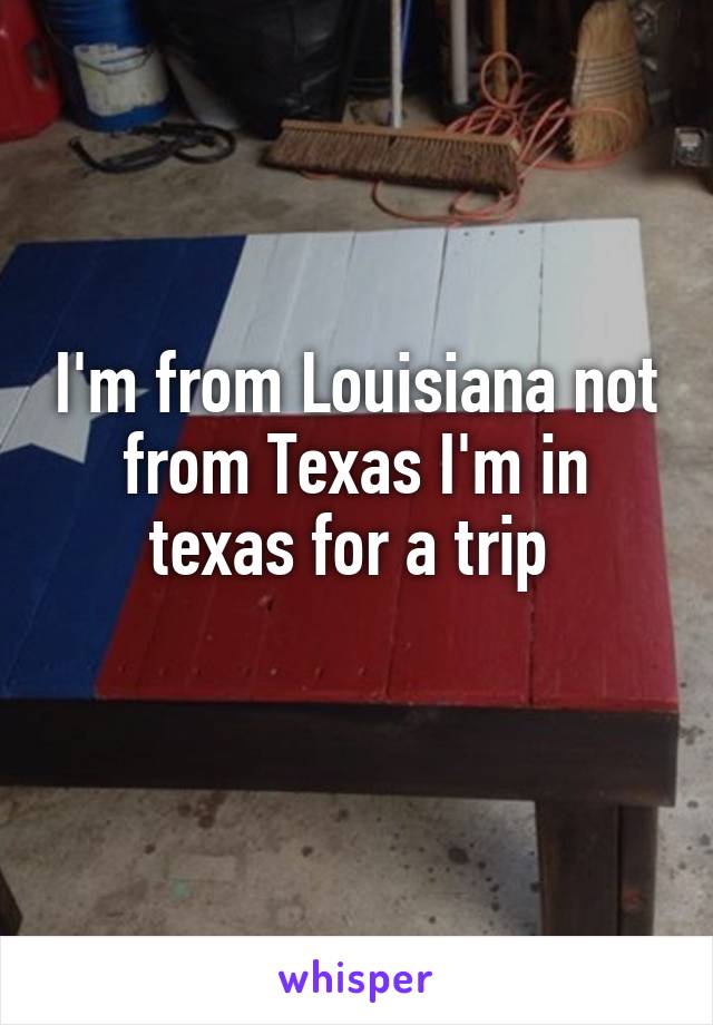 I'm from Louisiana not from Texas I'm in texas for a trip 
