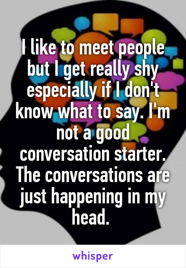 I like to meet people but I get really shy especially if I don't know what to say. I'm not a good conversation starter. The conversations are just happening in my head. 