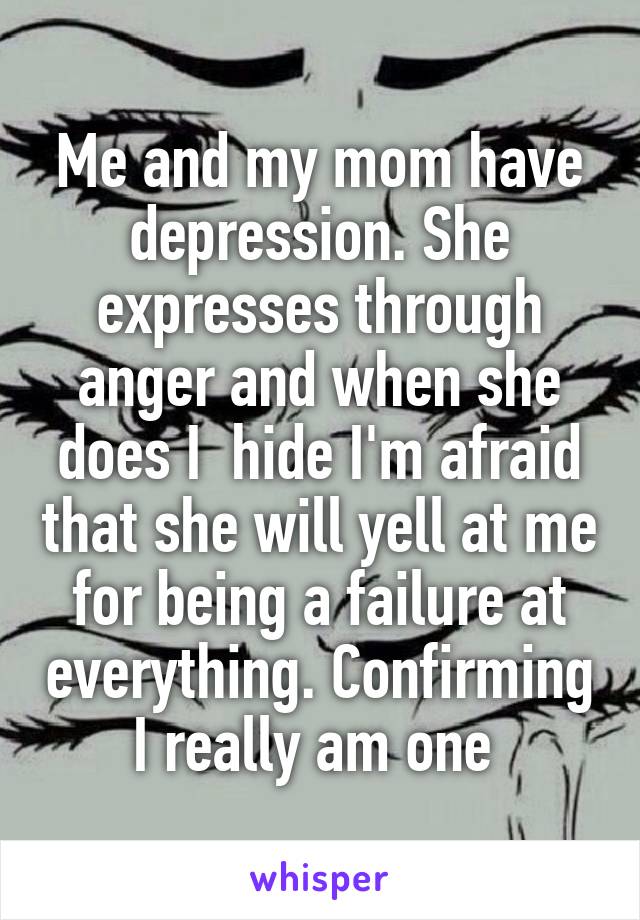 Me and my mom have depression. She expresses through anger and when she does I  hide I'm afraid that she will yell at me for being a failure at everything. Confirming I really am one 