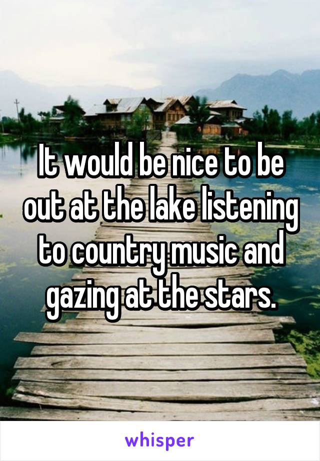 It would be nice to be out at the lake listening to country music and gazing at the stars.