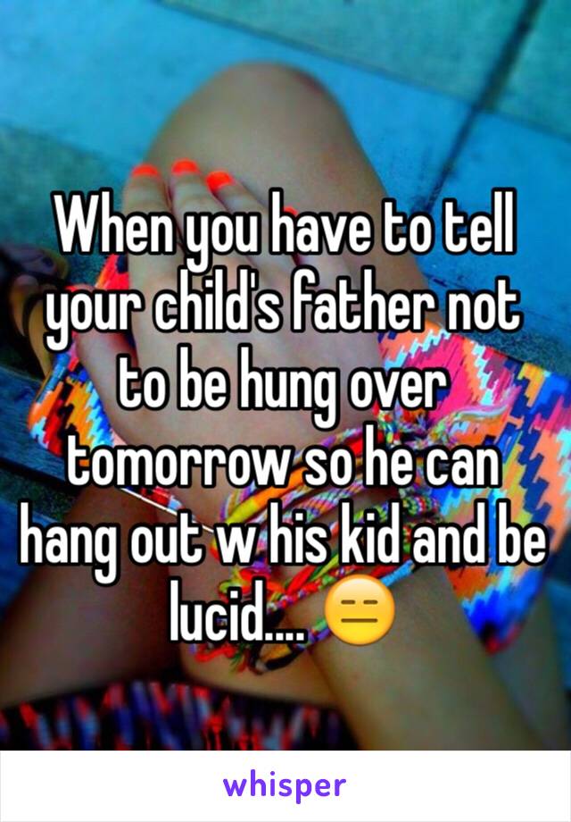 When you have to tell your child's father not to be hung over tomorrow so he can hang out w his kid and be lucid.... 😑 