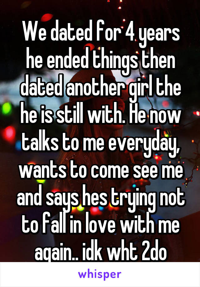 We dated for 4 years he ended things then dated another girl the he is still with. He now talks to me everyday, wants to come see me and says hes trying not to fall in love with me again.. idk wht 2do