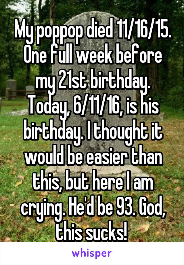 My poppop died 11/16/15. One full week before my 21st birthday. Today, 6/11/16, is his birthday. I thought it would be easier than this, but here I am crying. He'd be 93. God, this sucks! 