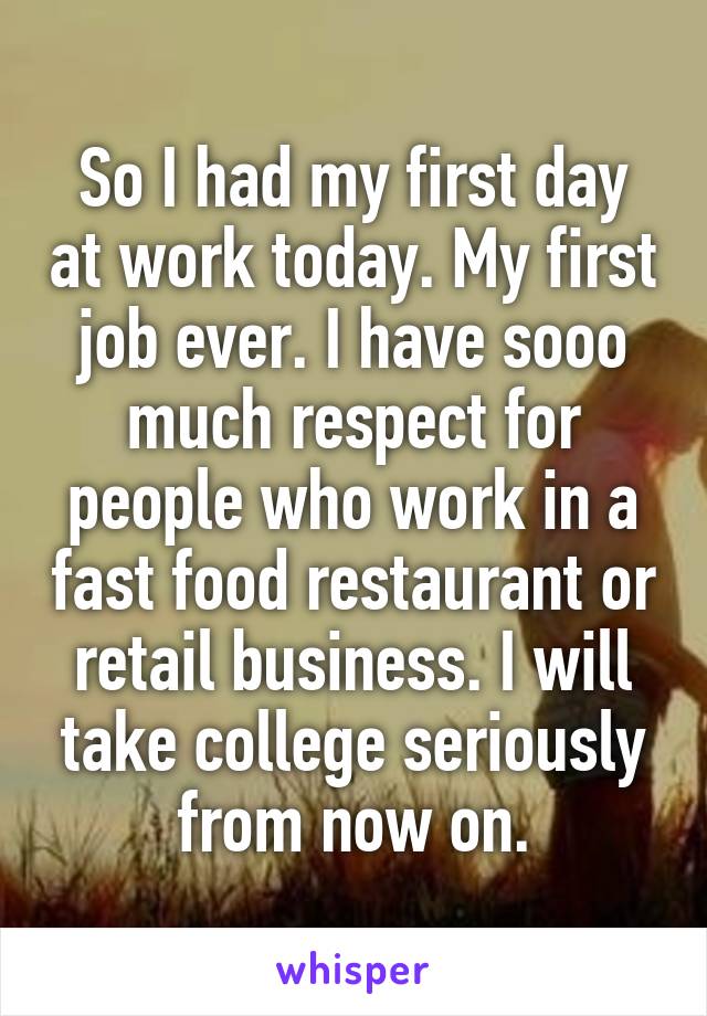 So I had my first day at work today. My first job ever. I have sooo much respect for people who work in a fast food restaurant or retail business. I will take college seriously from now on.