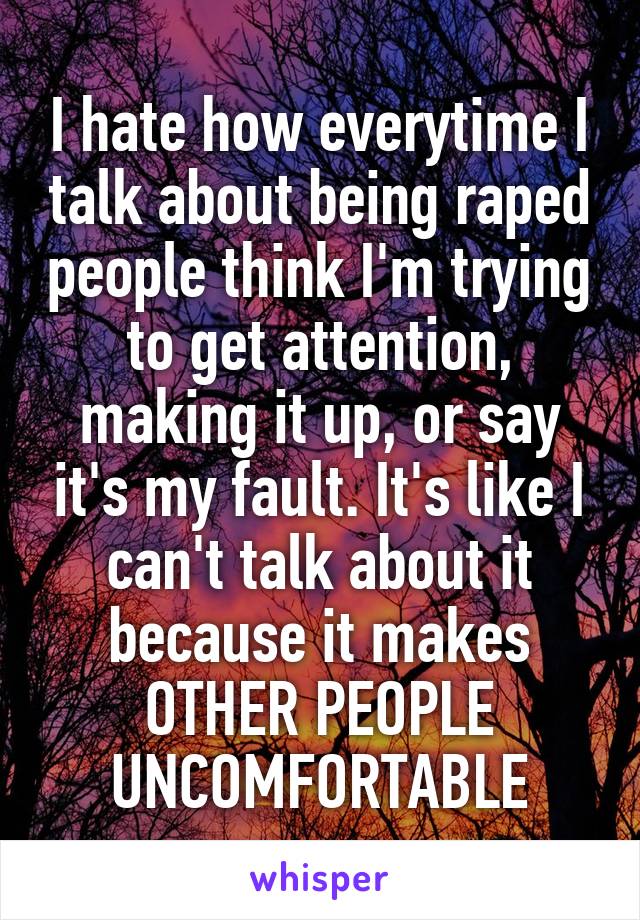 I hate how everytime I talk about being raped people think I'm trying to get attention, making it up, or say it's my fault. It's like I can't talk about it because it makes OTHER PEOPLE UNCOMFORTABLE