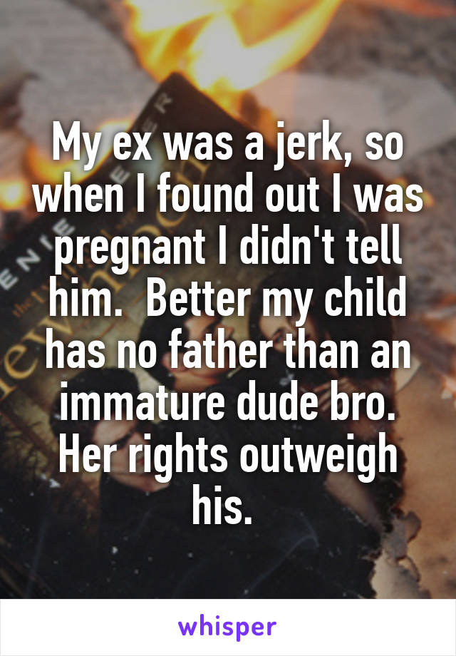 My ex was a jerk, so when I found out I was pregnant I didn't tell him.  Better my child has no father than an immature dude bro. Her rights outweigh his. 