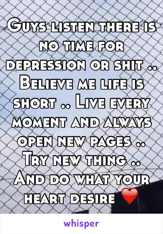 Guys listen there is no time for depression or shit .. Believe me life is short .. Live every moment and always open new pages .. Try new thing .. And do what your heart desire ❤️