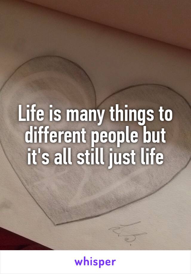 Life is many things to different people but it's all still just life