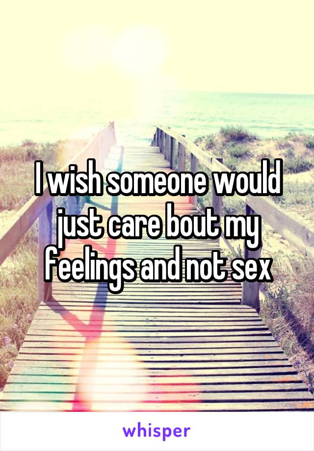 I wish someone would just care bout my feelings and not sex