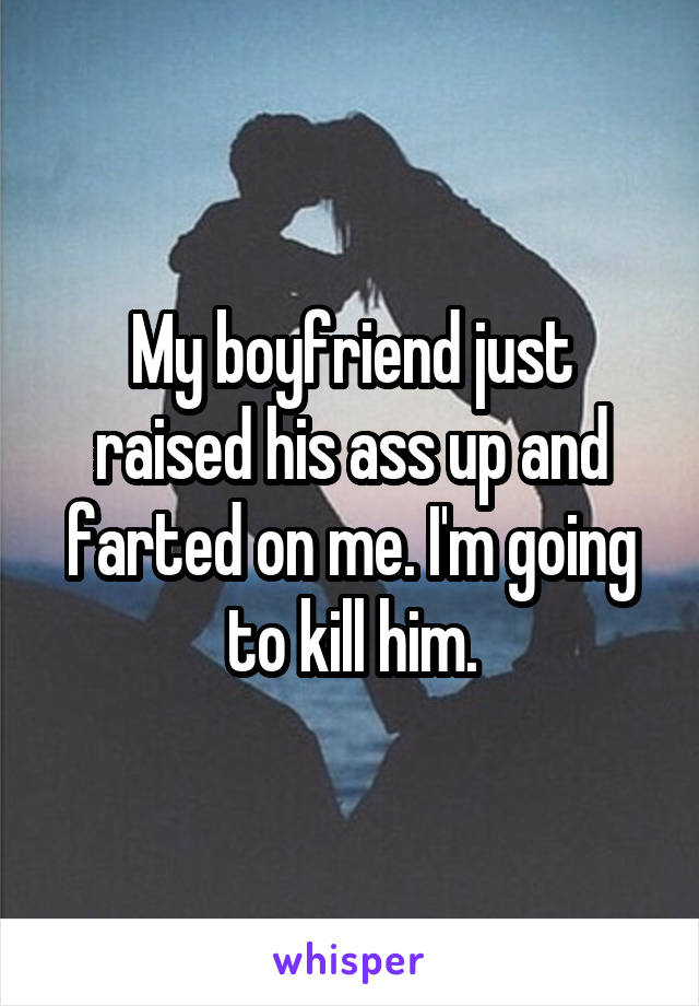 My boyfriend just raised his ass up and farted on me. I'm going to kill him.