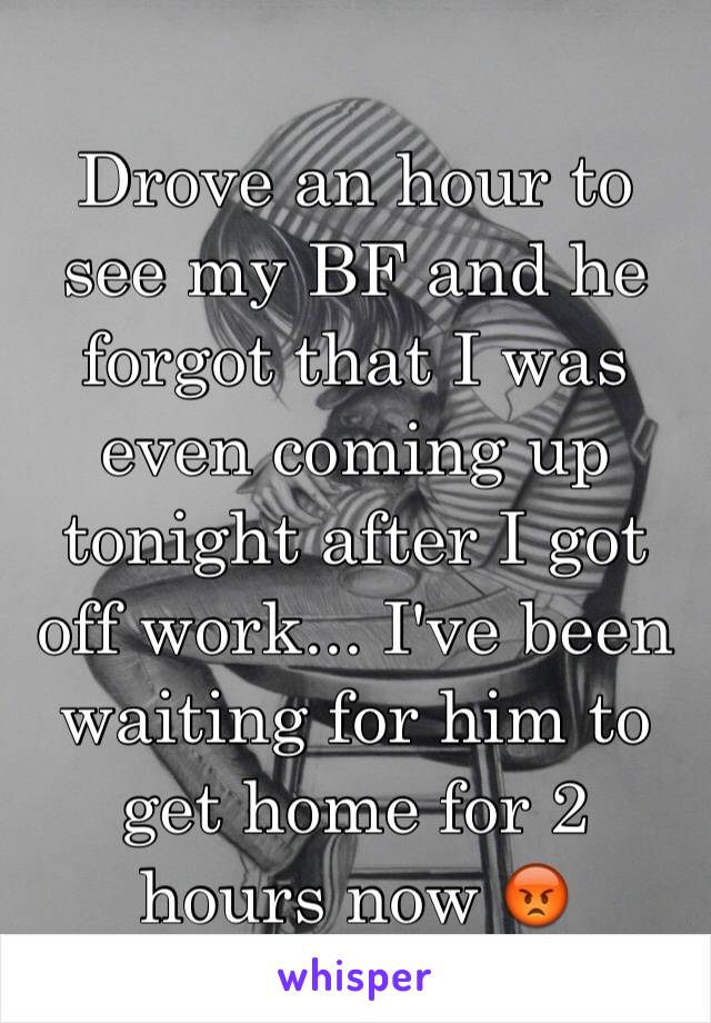 Drove an hour to see my BF and he forgot that I was even coming up tonight after I got off work... I've been waiting for him to get home for 2 hours now 😡