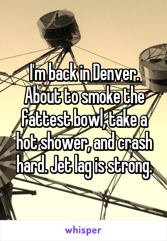 I'm back in Denver. About to smoke the fattest bowl, take a hot shower, and crash hard. Jet lag is strong.