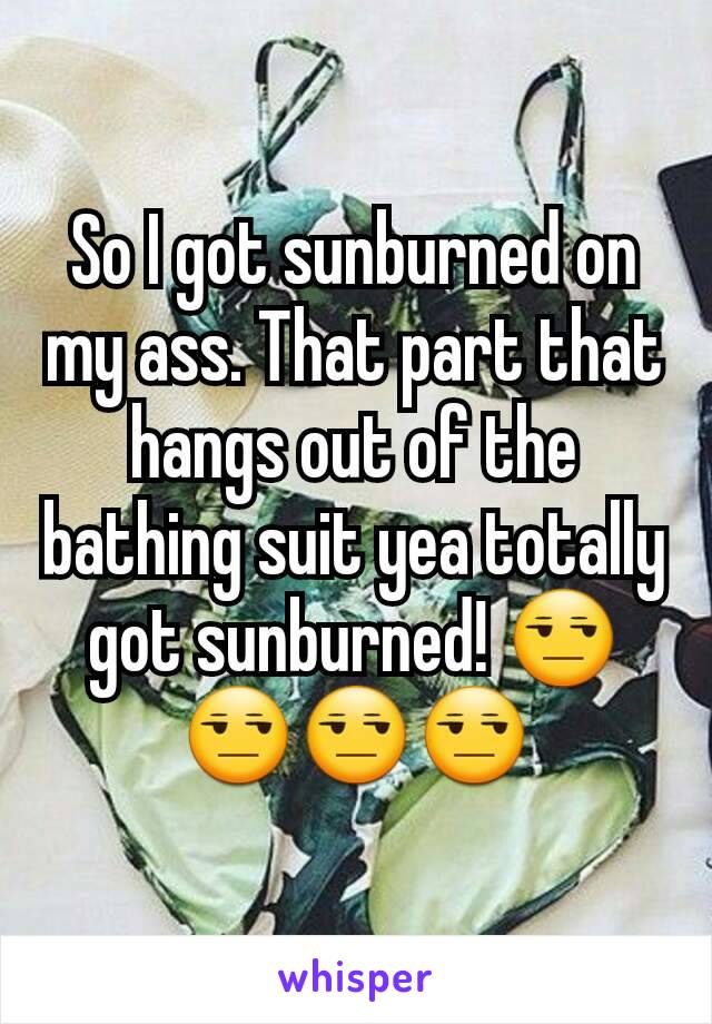 So I got sunburned on my ass. That part that hangs out of the bathing suit yea totally got sunburned! 😒😒😒😒