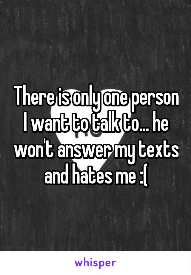 There is only one person I want to talk to... he won't answer my texts and hates me :(