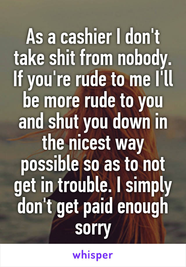 As a cashier I don't take shit from nobody. If you're rude to me I'll be more rude to you and shut you down in the nicest way possible so as to not get in trouble. I simply don't get paid enough sorry