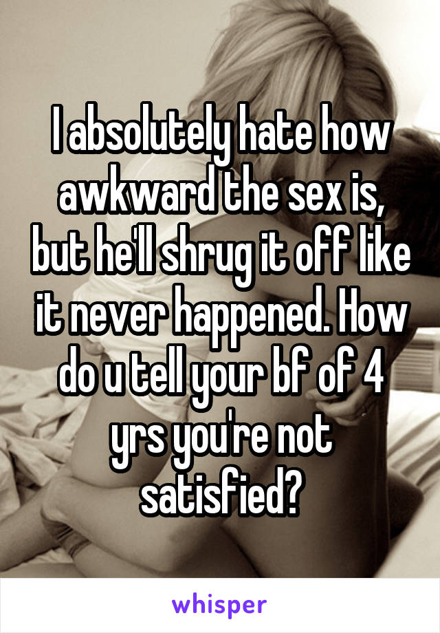 I absolutely hate how awkward the sex is, but he'll shrug it off like it never happened. How do u tell your bf of 4 yrs you're not satisfied?