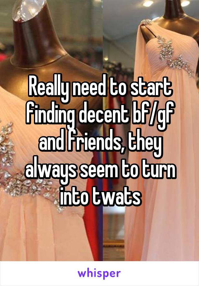 Really need to start finding decent bf/gf and friends, they always seem to turn into twats