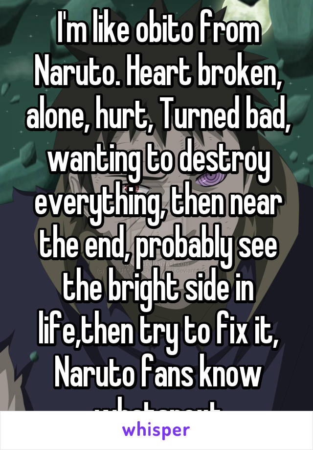 I'm like obito from Naruto. Heart broken, alone, hurt, Turned bad, wanting to destroy everything, then near the end, probably see the bright side in life,then try to fix it, Naruto fans know whatsnext