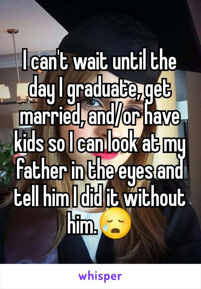 I can't wait until the day I graduate, get married, and/or have kids so I can look at my father in the eyes and tell him I did it without him.😥