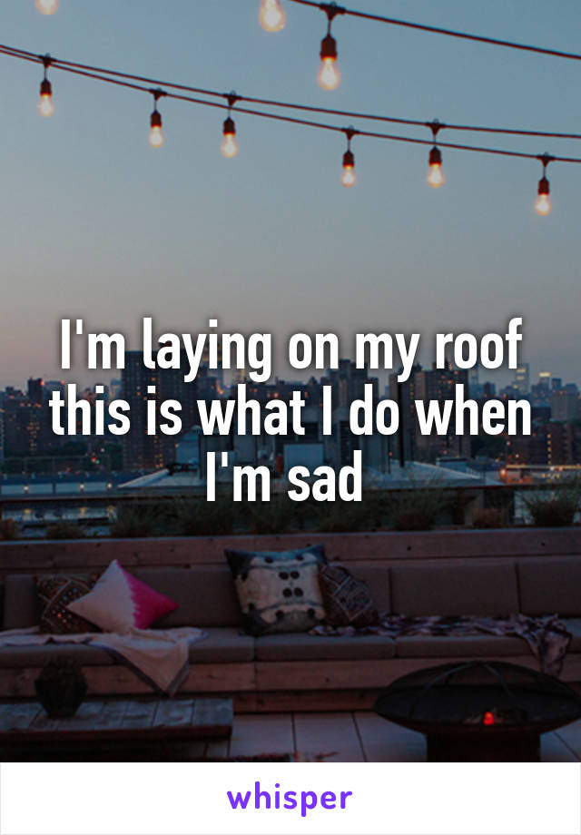 I'm laying on my roof this is what I do when I'm sad 