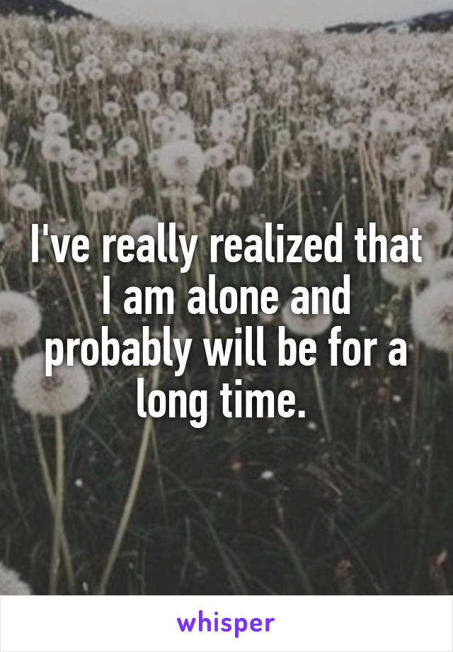 I've really realized that I am alone and probably will be for a long time. 