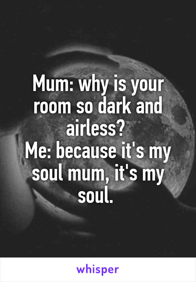 Mum: why is your room so dark and airless? 
Me: because it's my soul mum, it's my soul. 