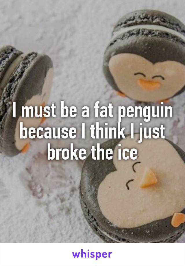 I must be a fat penguin because I think I just broke the ice