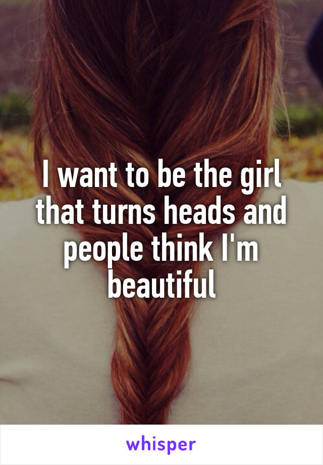 I want to be the girl that turns heads and people think I'm beautiful