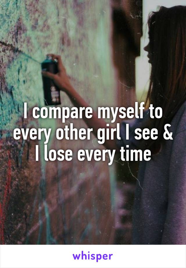 I compare myself to every other girl I see & I lose every time