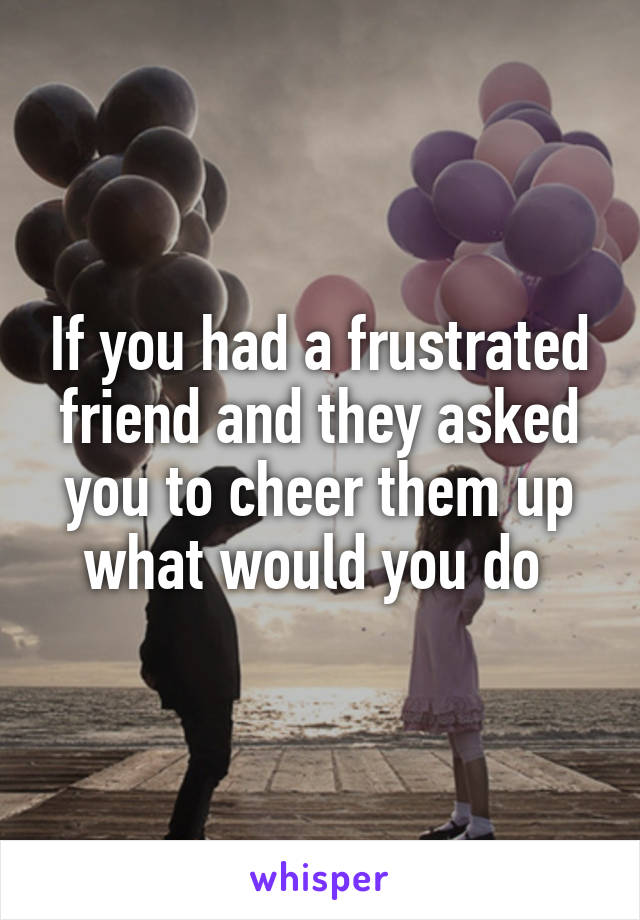 If you had a frustrated friend and they asked you to cheer them up what would you do 