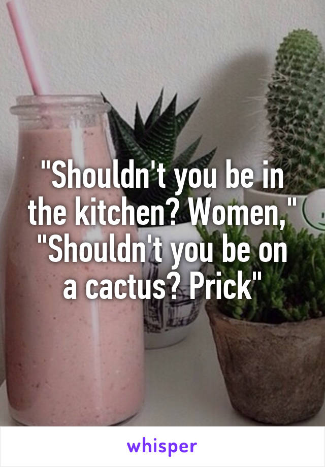 "Shouldn't you be in the kitchen? Women,"
"Shouldn't you be on a cactus? Prick"