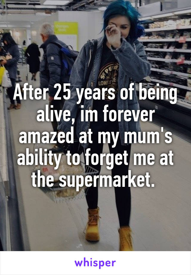 After 25 years of being alive, im forever amazed at my mum's ability to forget me at the supermarket. 