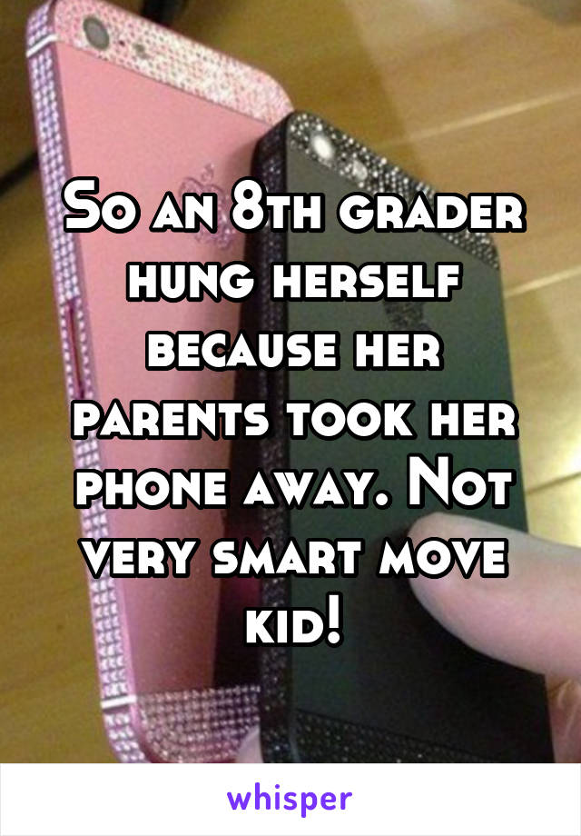 So an 8th grader hung herself because her parents took her phone away. Not very smart move kid!