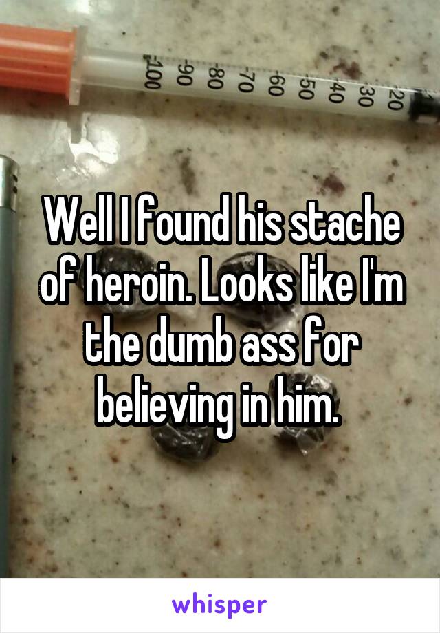 Well I found his stache of heroin. Looks like I'm the dumb ass for believing in him. 