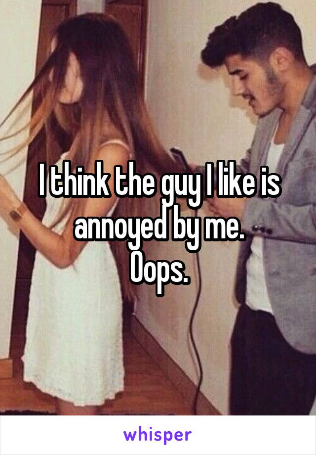 I think the guy I like is annoyed by me.
Oops.