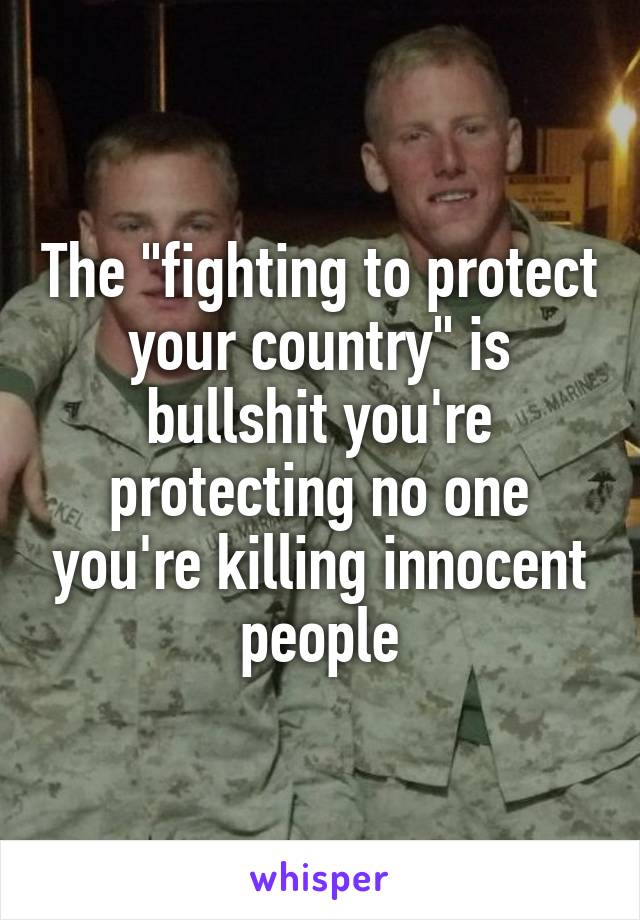 The "fighting to protect your country" is bullshit you're protecting no one you're killing innocent people