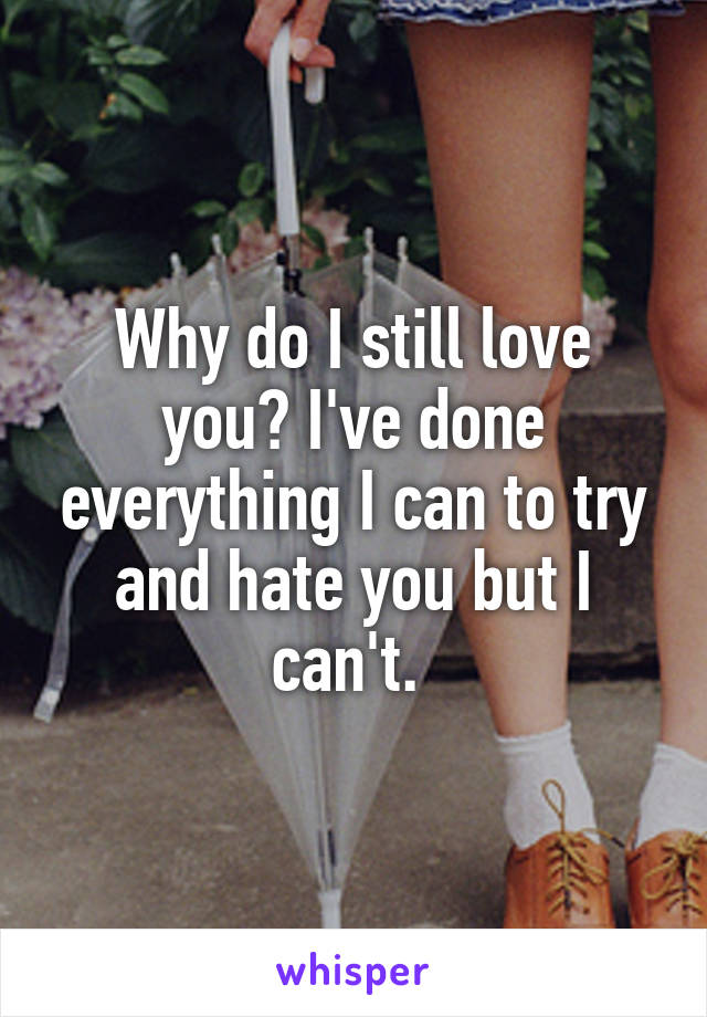 Why do I still love you? I've done everything I can to try and hate you but I can't. 