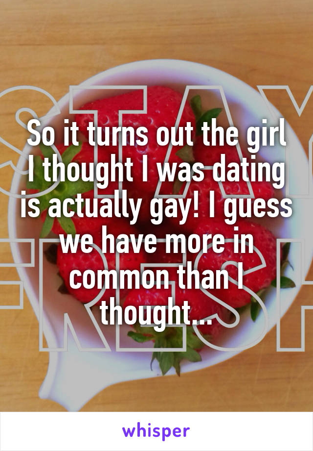 So it turns out the girl I thought I was dating is actually gay! I guess we have more in common than I thought...