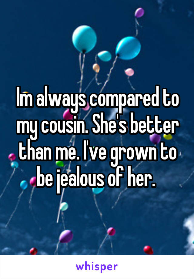 Im always compared to my cousin. She's better than me. I've grown to be jealous of her. 