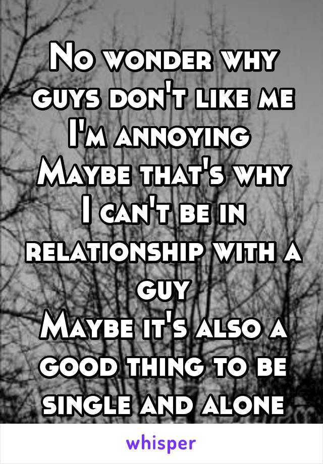 No wonder why guys don't like me
I'm annoying 
Maybe that's why I can't be in relationship with a guy
Maybe it's also a good thing to be single and alone