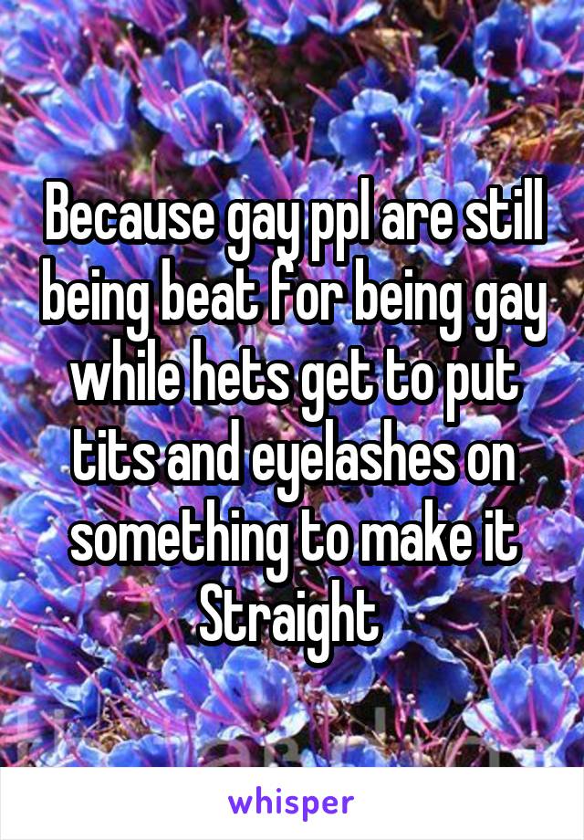 Because gay ppl are still being beat for being gay while hets get to put tits and eyelashes on something to make it Straight 