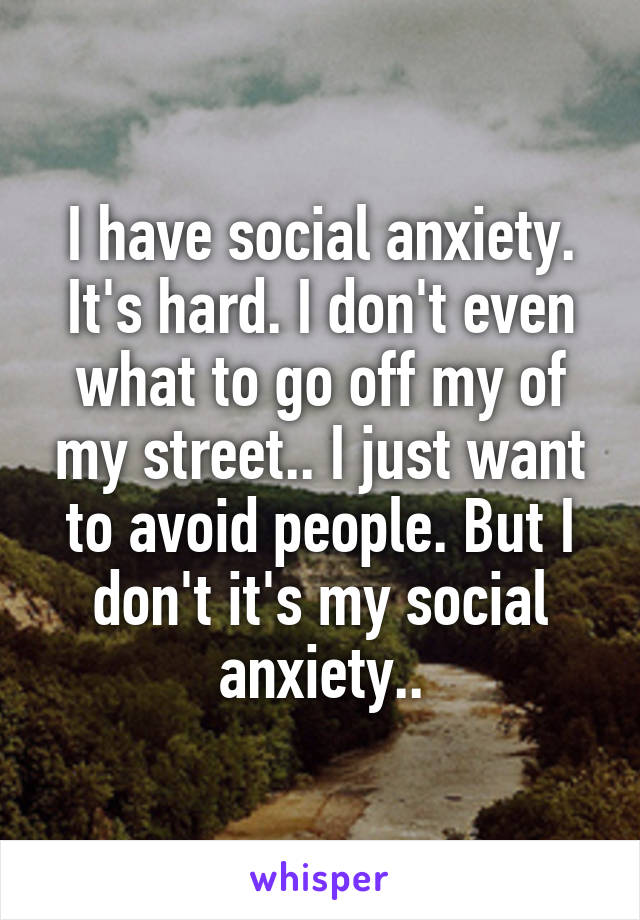 I have social anxiety. It's hard. I don't even what to go off my of my street.. I just want to avoid people. But I don't it's my social anxiety..